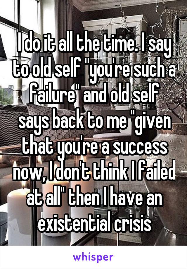 I do it all the time. I say to old self "you're such a failure" and old self says back to me "given that you're a success now, I don't think I failed at all" then I have an existential crisis