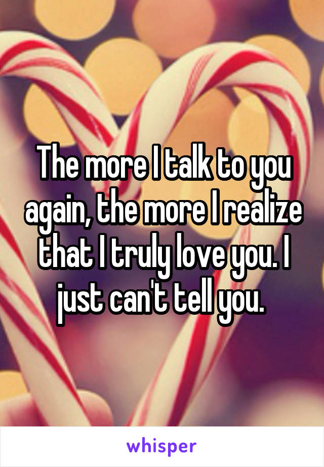 The more I talk to you again, the more I realize that I truly love you. I just can't tell you. 