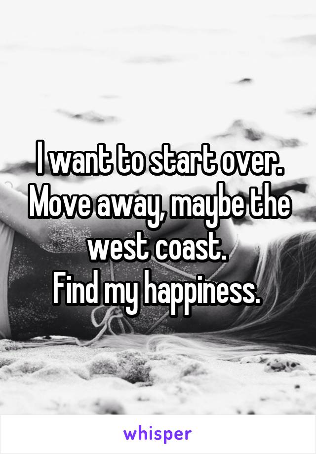 I want to start over. Move away, maybe the west coast. 
Find my happiness. 