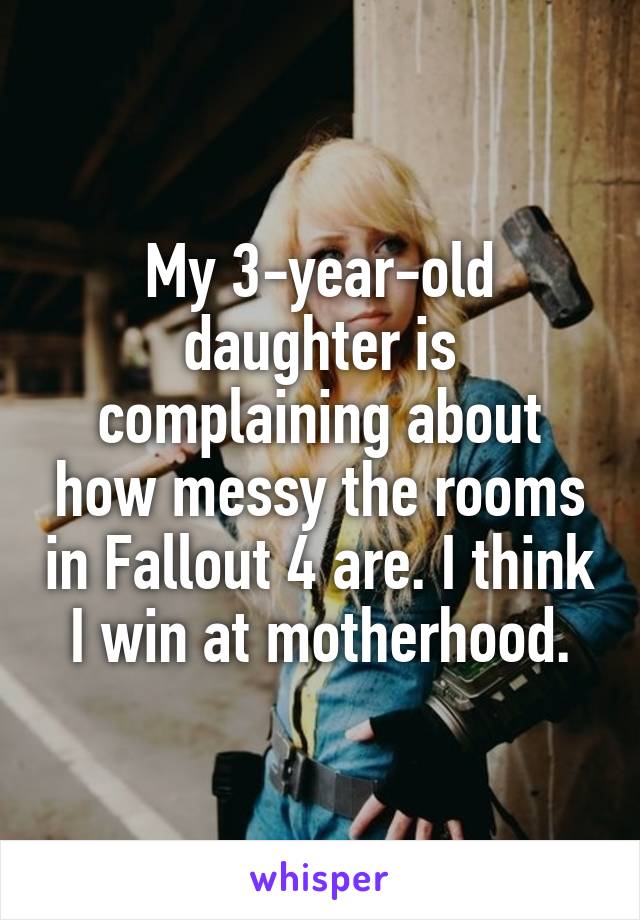 My 3-year-old daughter is complaining about how messy the rooms in Fallout 4 are. I think I win at motherhood.