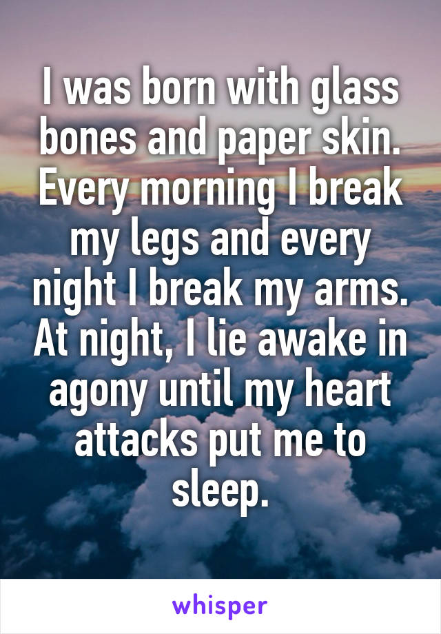 I was born with glass bones and paper skin. Every morning I break my legs and every night I break my arms. At night, I lie awake in agony until my heart attacks put me to sleep.
