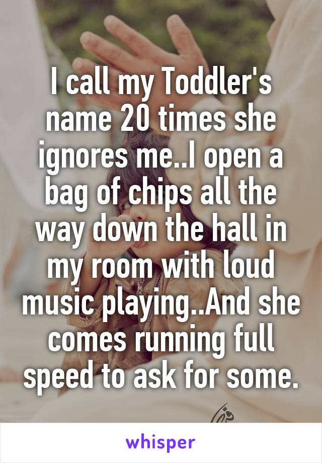 I call my Toddler's name 20 times she ignores me..I open a bag of chips all the way down the hall in my room with loud music playing..And she comes running full speed to ask for some.