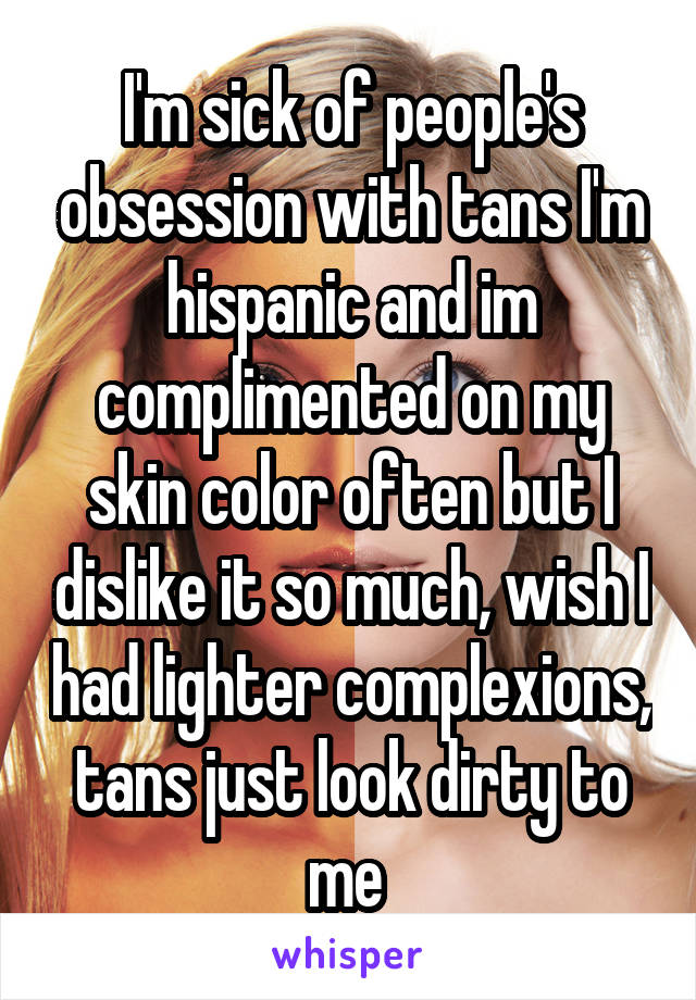 I'm sick of people's obsession with tans I'm hispanic and im complimented on my skin color often but I dislike it so much, wish I had lighter complexions, tans just look dirty to me 