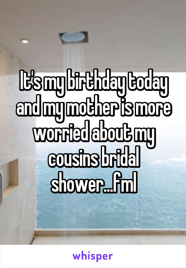 It's my birthday today and my mother is more worried about my cousins bridal shower...fml