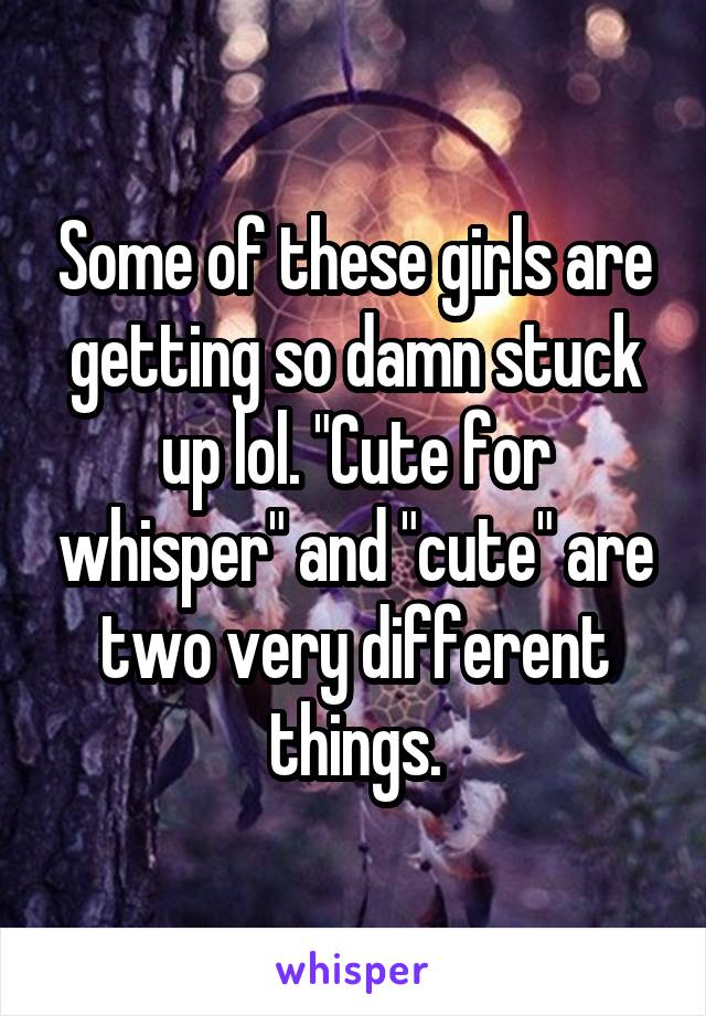 Some of these girls are getting so damn stuck up lol. "Cute for whisper" and "cute" are two very different things.