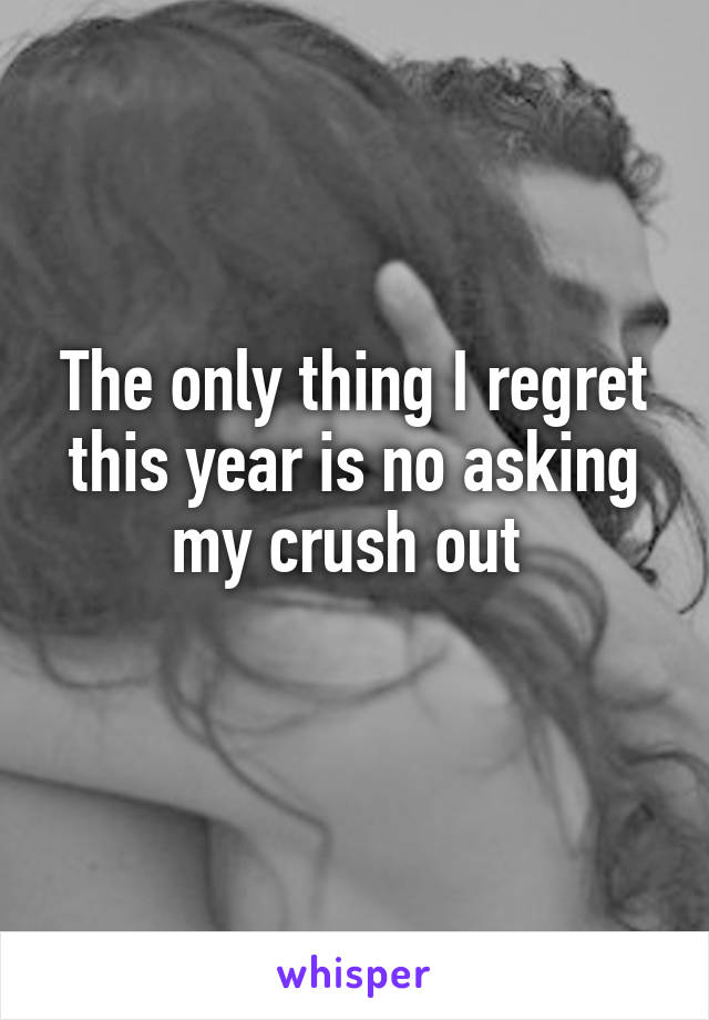 The only thing I regret this year is no asking my crush out 
