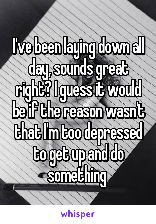 I've been laying down all day, sounds great right? I guess it would be if the reason wasn't that I'm too depressed to get up and do something 