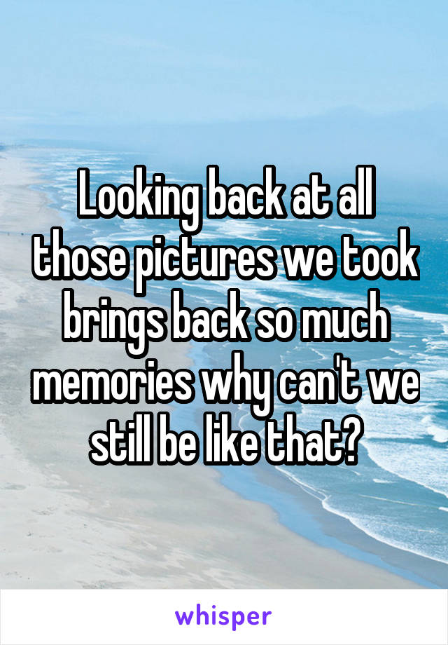 Looking back at all those pictures we took brings back so much memories why can't we still be like that?