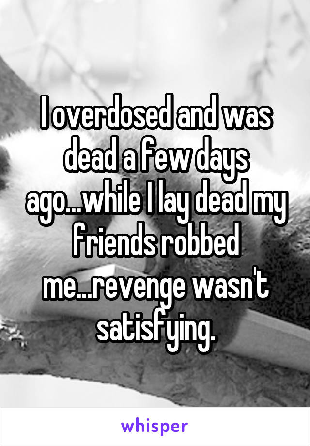 I overdosed and was dead a few days ago...while I lay dead my friends robbed me...revenge wasn't satisfying.