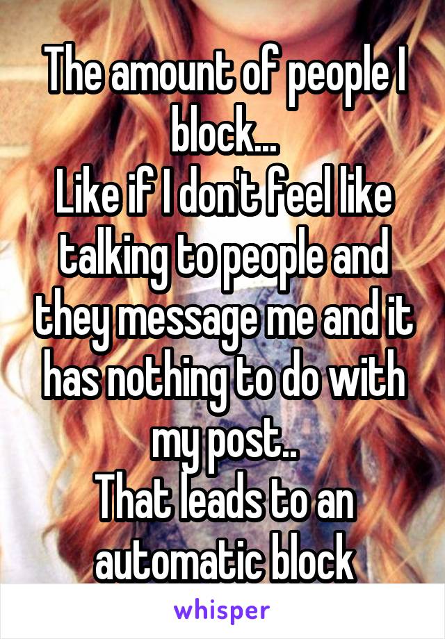 The amount of people I block...
Like if I don't feel like talking to people and they message me and it has nothing to do with my post..
That leads to an automatic block