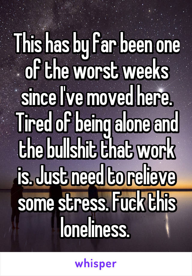 This has by far been one of the worst weeks since I've moved here. Tired of being alone and the bullshit that work is. Just need to relieve some stress. Fuck this loneliness. 