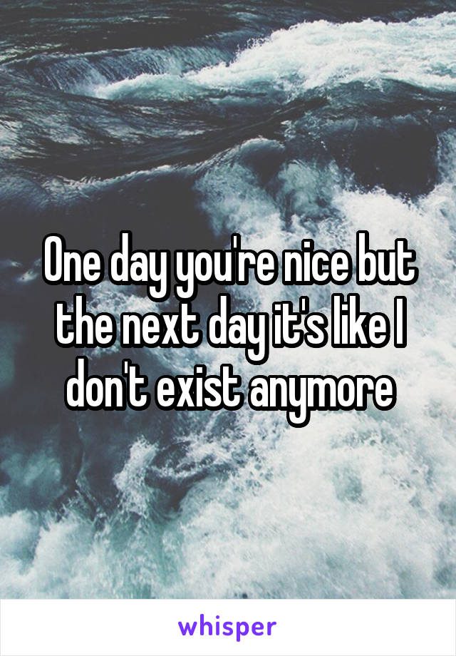 One day you're nice but the next day it's like I don't exist anymore