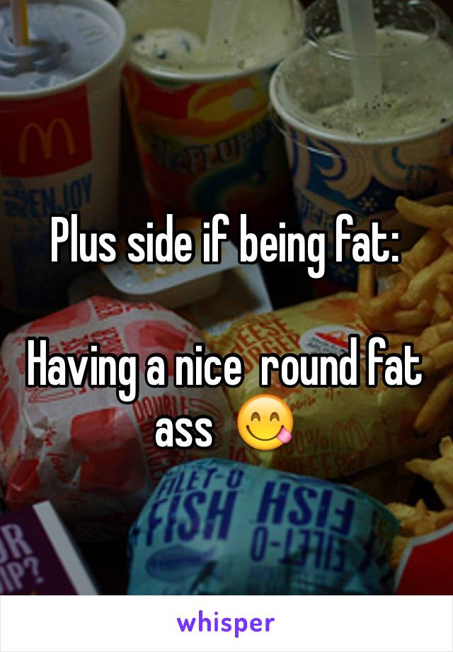 Plus side if being fat: 

Having a nice  round fat ass  😋