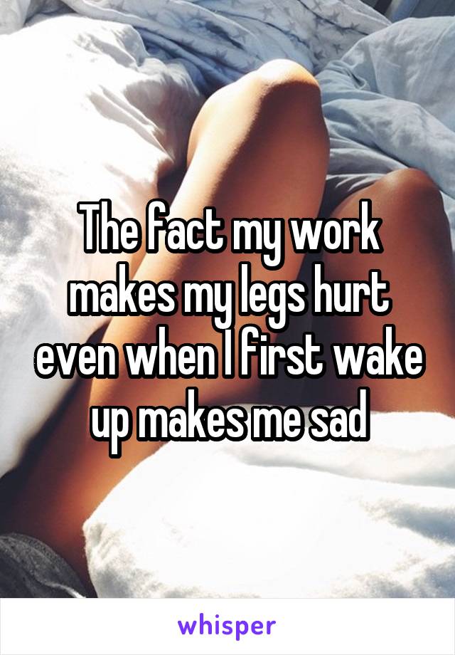 The fact my work makes my legs hurt even when I first wake up makes me sad