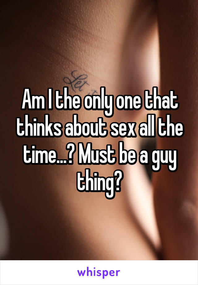 Am I the only one that thinks about sex all the time...? Must be a guy thing?