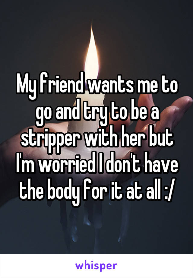 My friend wants me to go and try to be a stripper with her but I'm worried I don't have the body for it at all :/