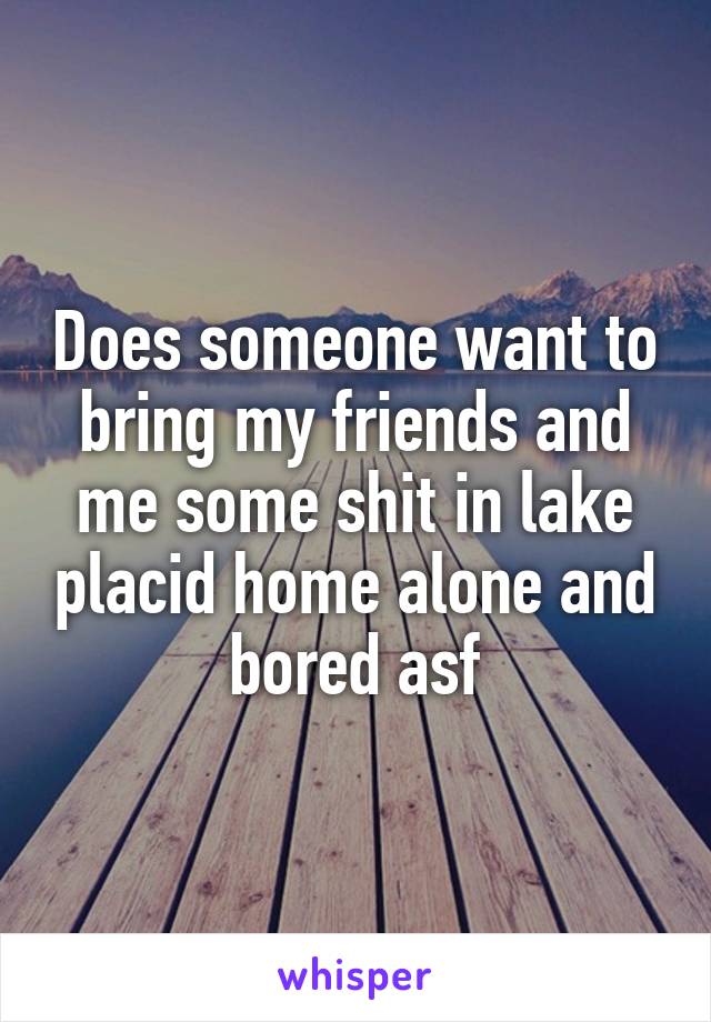 Does someone want to bring my friends and me some shit in lake placid home alone and bored asf