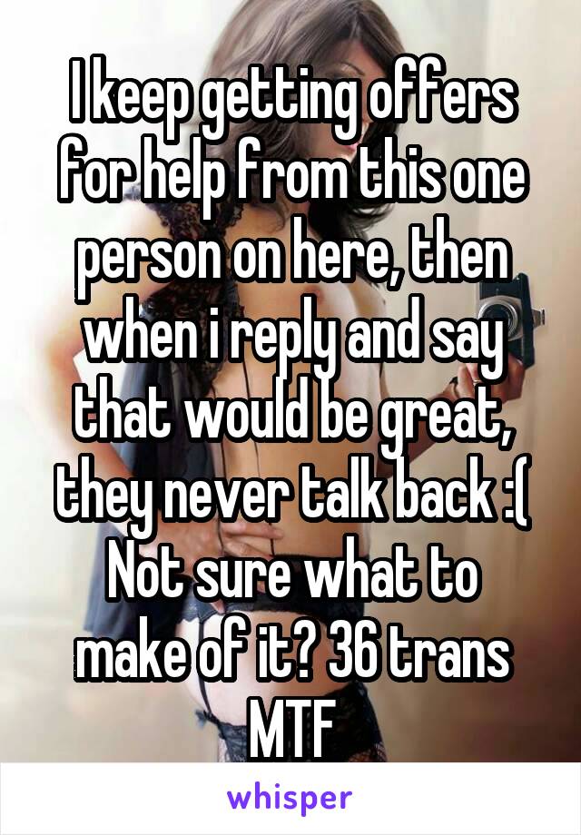 I keep getting offers for help from this one person on here, then when i reply and say that would be great, they never talk back :(
Not sure what to make of it? 36 trans MTF