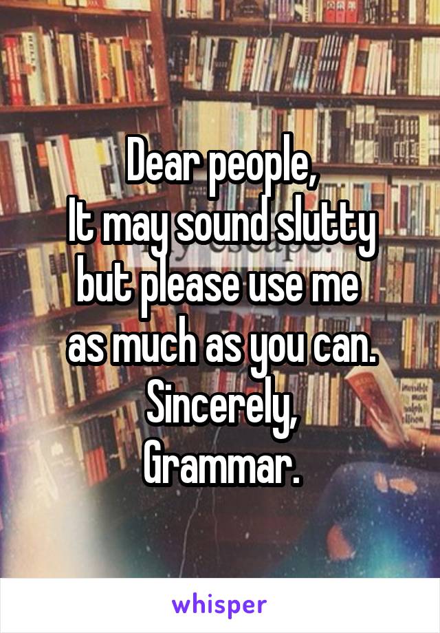 Dear people,
It may sound slutty but please use me 
as much as you can.
Sincerely,
Grammar.