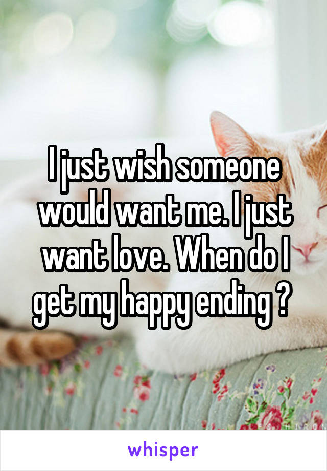 I just wish someone would want me. I just want love. When do I get my happy ending ? 