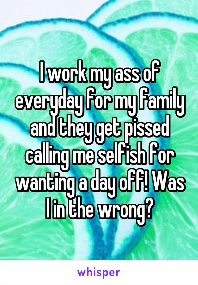 I work my ass of everyday for my family and they get pissed calling me selfish for wanting a day off! Was I in the wrong?