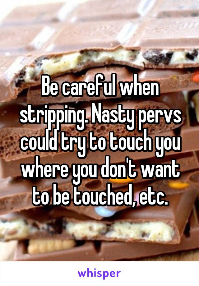 Be careful when stripping. Nasty pervs could try to touch you where you don't want to be touched, etc.