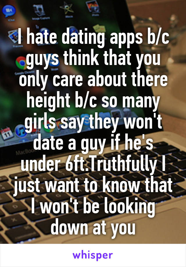 I hate dating apps b/c guys think that you only care about there height b/c so many girls say they won't date a guy if he's under 6ft.Truthfully I just want to know that I won't be looking down at you