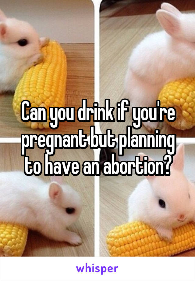 Can you drink if you're pregnant but planning to have an abortion?