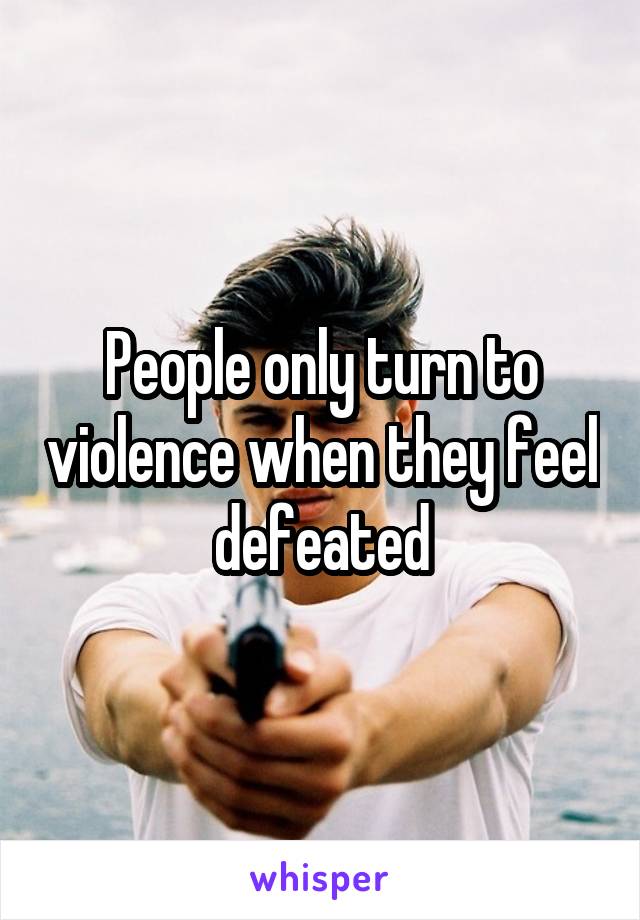 People only turn to violence when they feel defeated