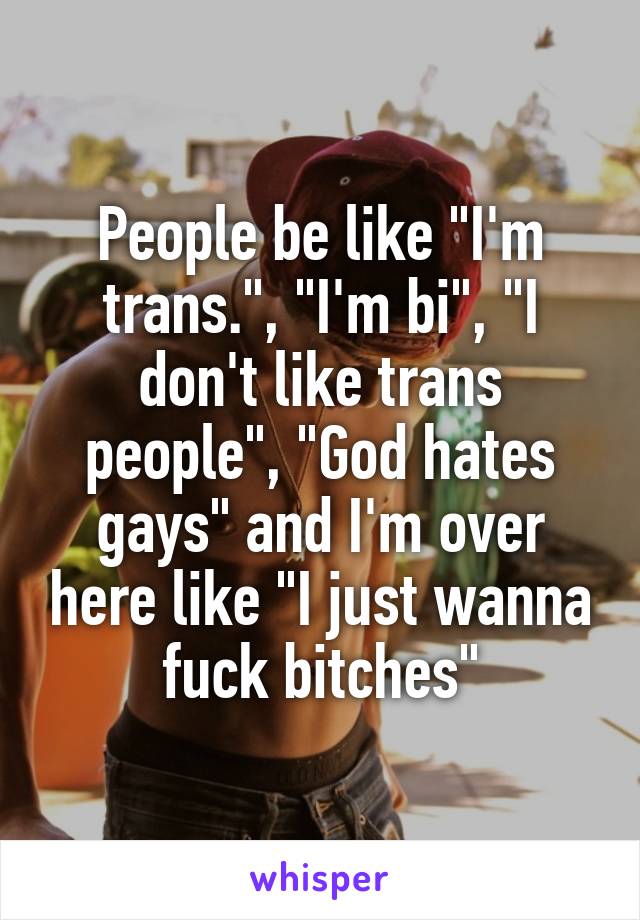 People be like "I'm trans.", "I'm bi", "I don't like trans people", "God hates gays" and I'm over here like "I just wanna fuck bitches"