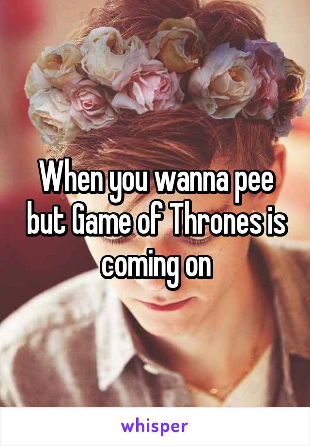 When you wanna pee but Game of Thrones is coming on