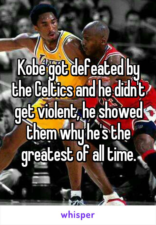 Kobe got defeated by the Celtics and he didn't get violent, he showed them why he's the greatest of all time.