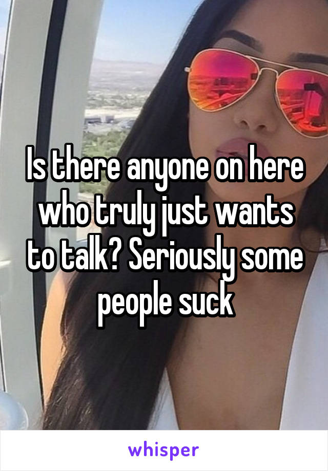 Is there anyone on here who truly just wants to talk? Seriously some people suck