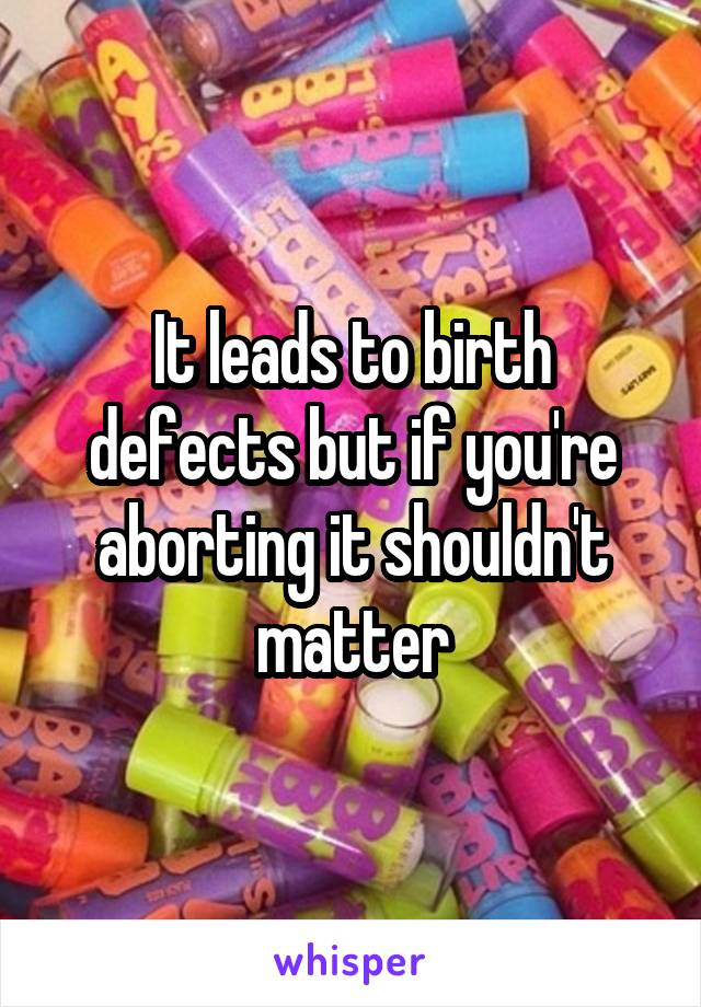 It leads to birth defects but if you're aborting it shouldn't matter