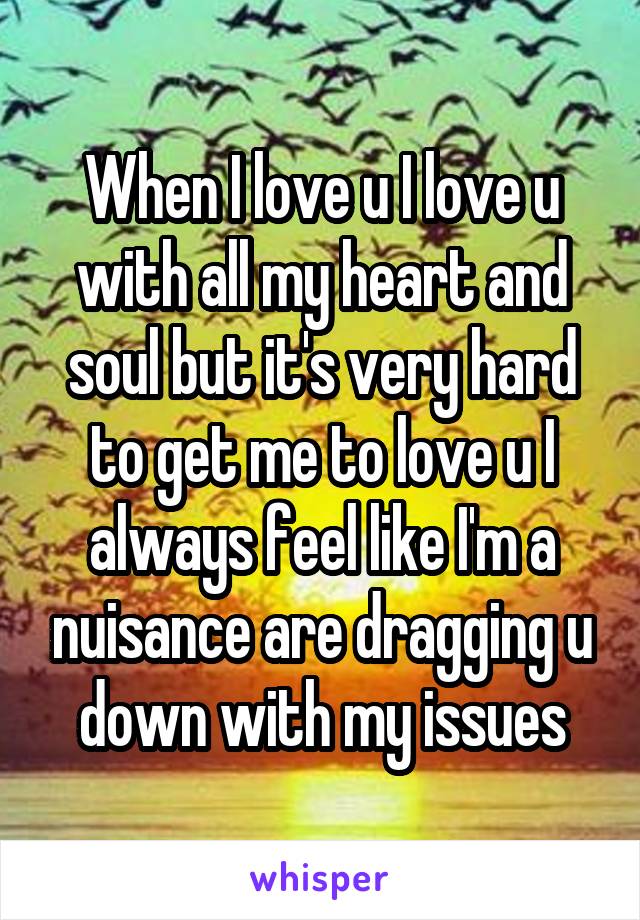 When I love u I love u with all my heart and soul but it's very hard to get me to love u I always feel like I'm a nuisance are dragging u down with my issues