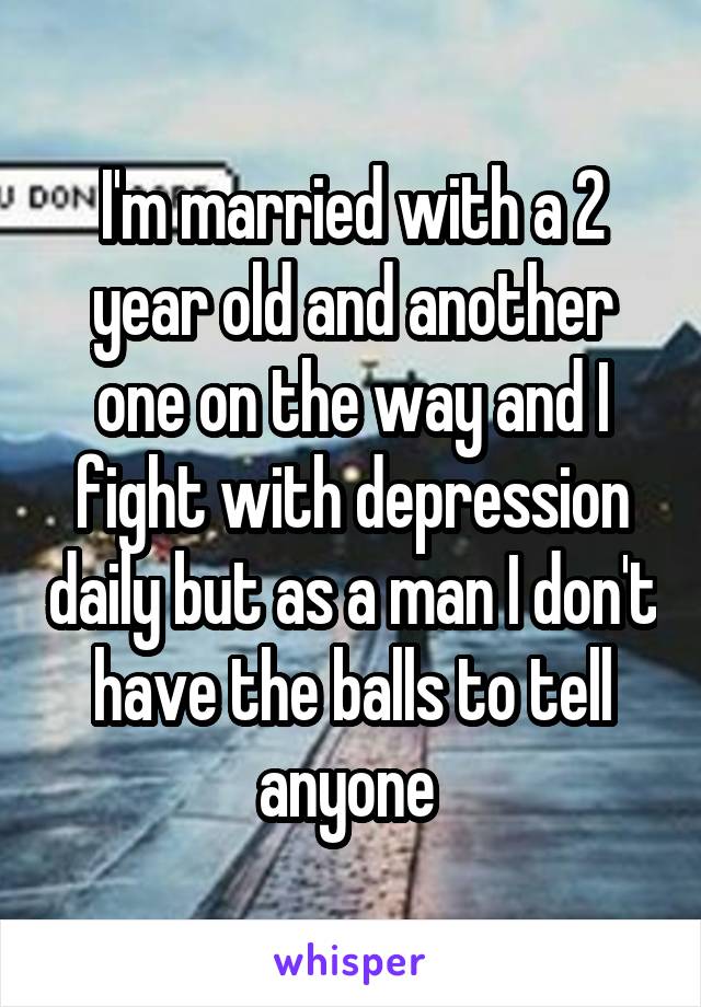 I'm married with a 2 year old and another one on the way and I fight with depression daily but as a man I don't have the balls to tell anyone 