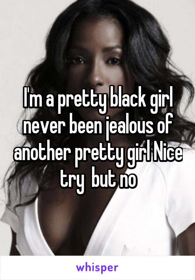 I'm a pretty black girl never been jealous of another pretty girl Nice try  but no