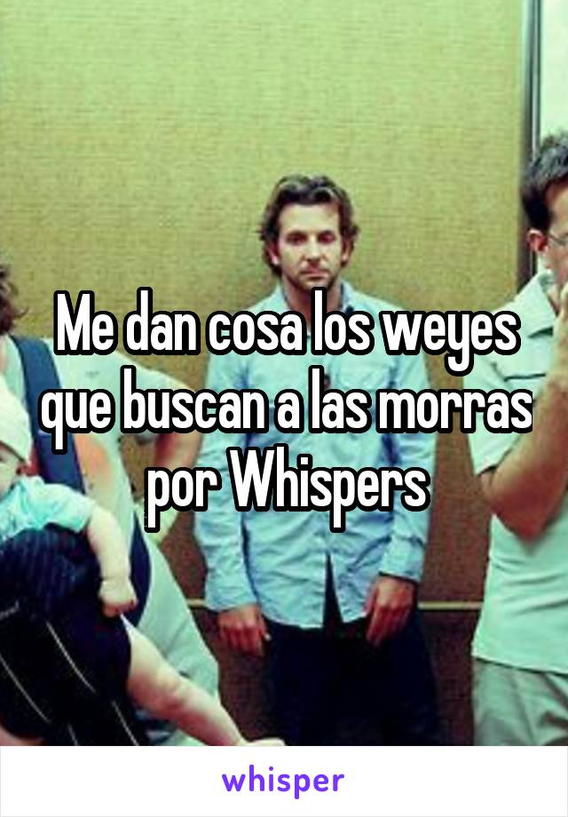 Me dan cosa los weyes que buscan a las morras por Whispers