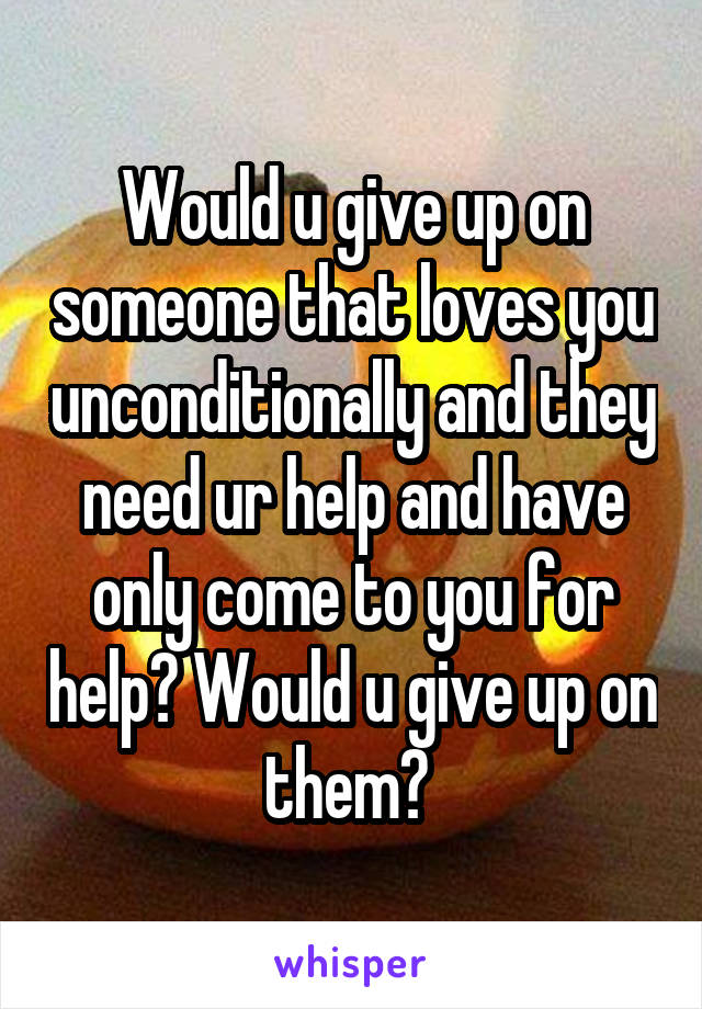 Would u give up on someone that loves you unconditionally and they need ur help and have only come to you for help? Would u give up on them? 