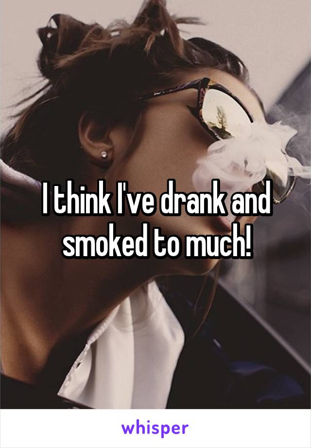 I think I've drank and smoked to much!