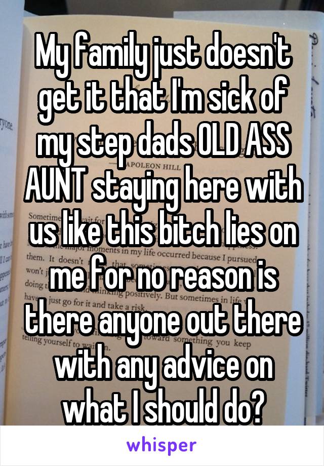 My family just doesn't get it that I'm sick of my step dads OLD ASS AUNT staying here with us like this bitch lies on me for no reason is there anyone out there with any advice on what I should do?