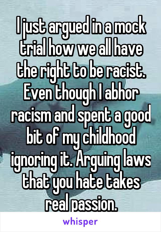 I just argued in a mock trial how we all have the right to be racist. Even though I abhor racism and spent a good bit of my childhood ignoring it. Arguing laws that you hate takes real passion.