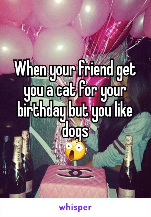 When your friend get you a cat for your birthday but you like dogs
😲