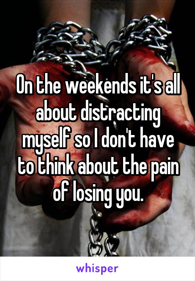 On the weekends it's all about distracting myself so I don't have to think about the pain of losing you.