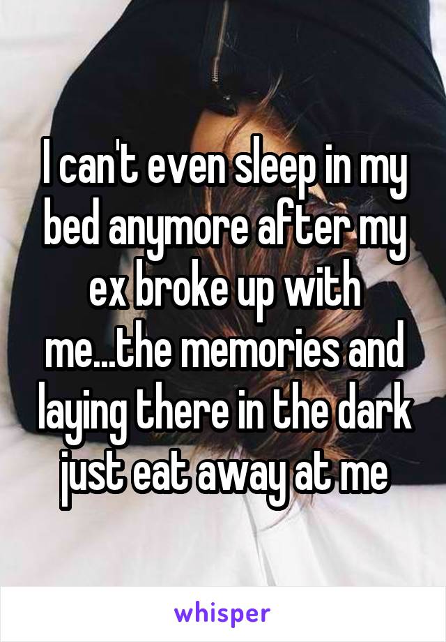 I can't even sleep in my bed anymore after my ex broke up with me...the memories and laying there in the dark just eat away at me