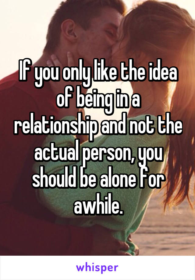 If you only like the idea of being in a relationship and not the actual person, you should be alone for awhile.