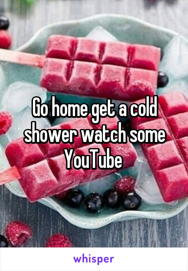 Go home get a cold shower watch some YouTube 