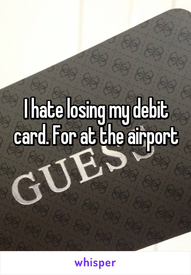 I hate losing my debit card. For at the airport 