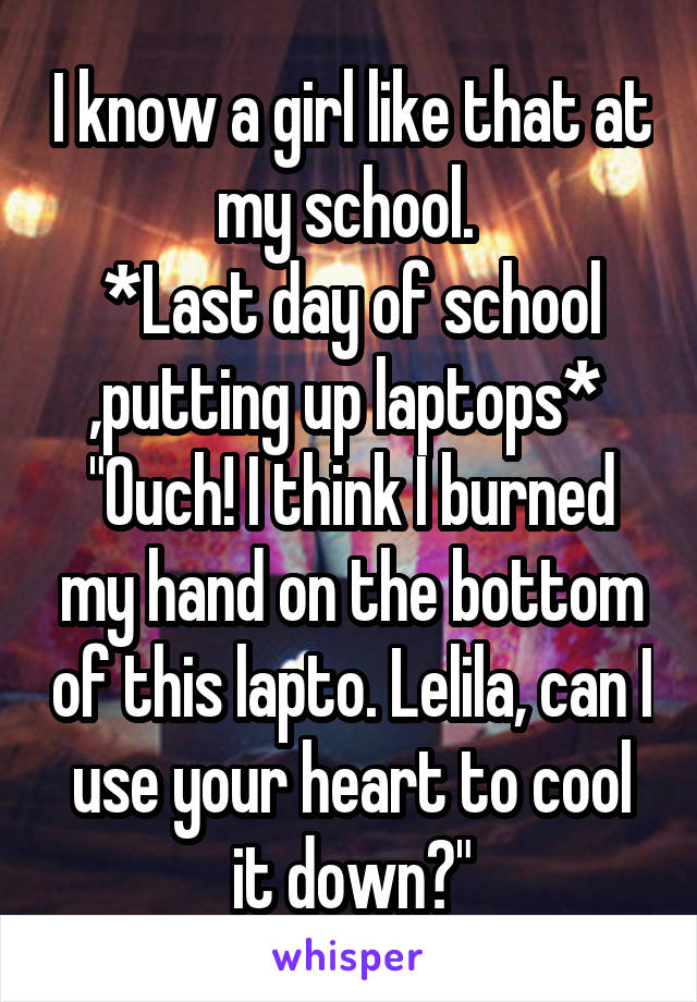 I know a girl like that at my school. 
*Last day of school ,putting up laptops* 
"Ouch! I think I burned my hand on the bottom of this lapto. Lelila, can I use your heart to cool it down?"