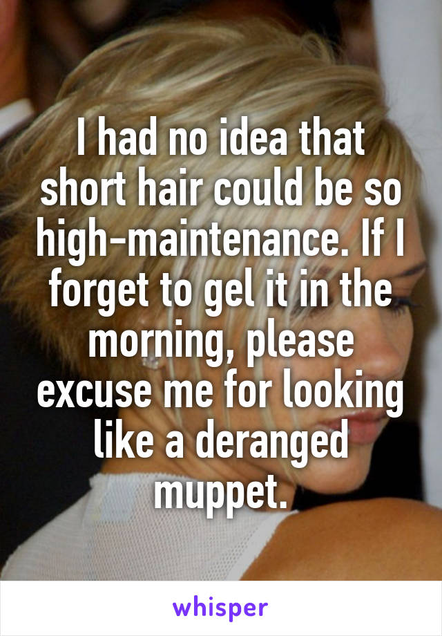 I had no idea that short hair could be so high-maintenance. If I forget to gel it in the morning, please excuse me for looking like a deranged muppet.